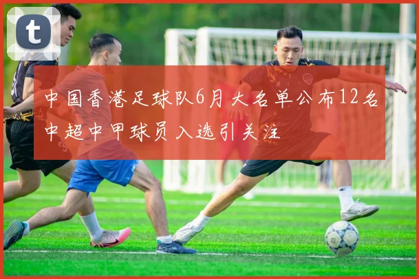 中国香港足球队6月大名单公布12名中超中甲球员入选引关注