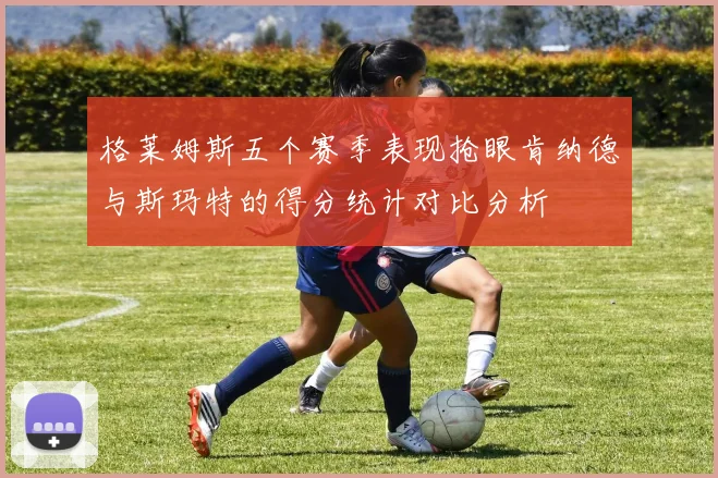 格莱姆斯五个赛季表现抢眼肯纳德与斯玛特的得分统计对比分析