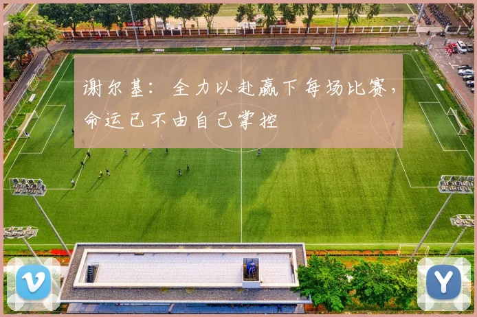 谢尔基：全力以赴赢下每场比赛，命运已不由自己掌控