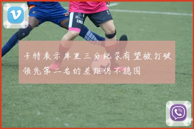 卡特表示库里三分纪录有望被打破领先第二名的差距仍不稳固