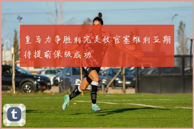 皇马力争胜利完美收官塞维利亚期待提前保级成功
