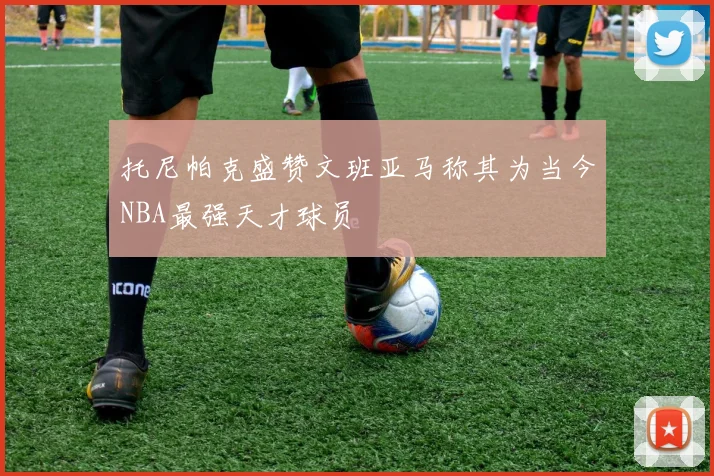 托尼帕克盛赞文班亚马称其为当今NBA最强天才球员