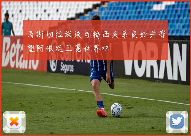 马斯切拉诺谈与梅西关系良好并寄望阿根廷卫冕世界杯