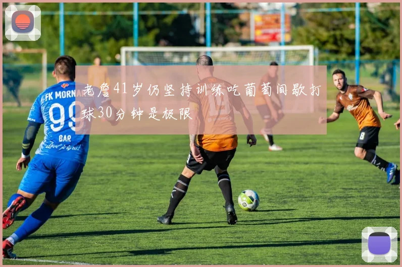 老詹41岁仍坚持训练吃葡萄间歇打球30分钟是极限