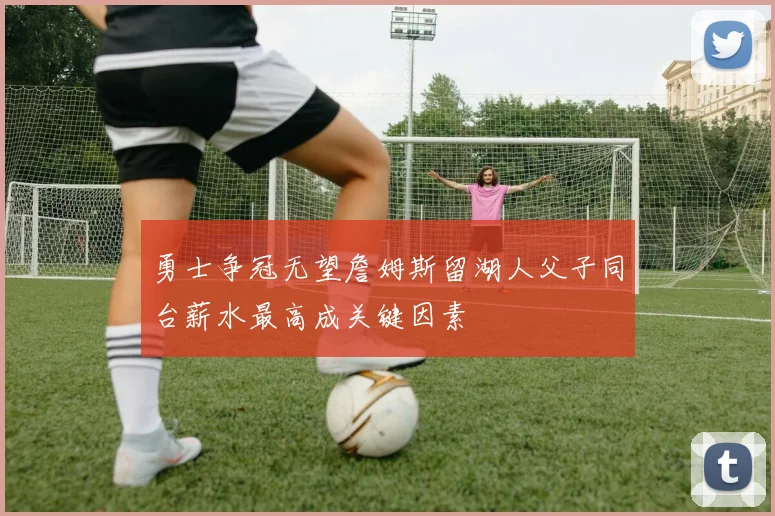 勇士争冠无望詹姆斯留湖人父子同台薪水最高成关键因素