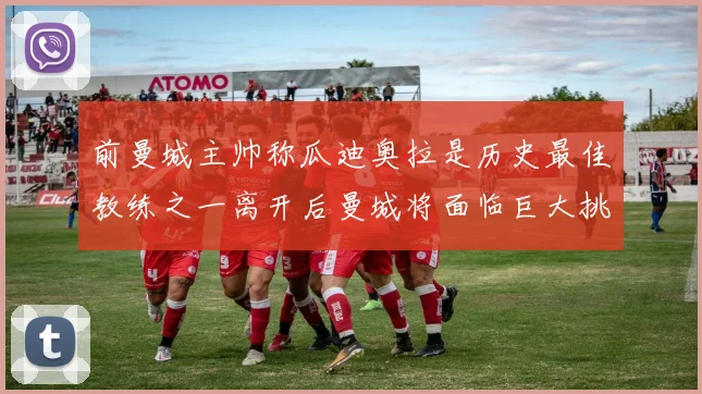 前曼城主帅称瓜迪奥拉是历史最佳教练之一离开后曼城将面临巨大挑战