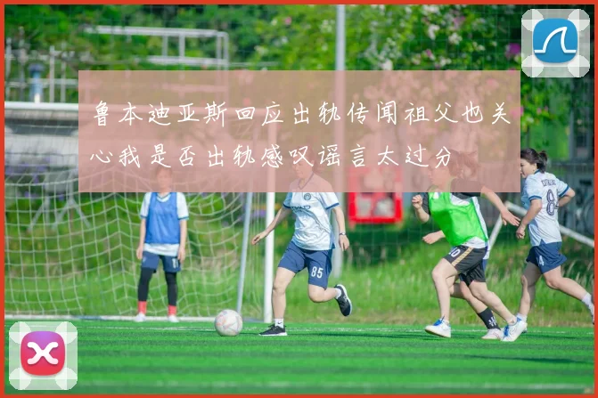 鲁本迪亚斯回应出轨传闻祖父也关心我是否出轨感叹谣言太过分