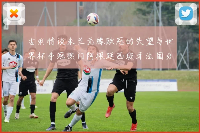 古利特谈米兰无缘欧冠的失望与世界杯夺冠热门阿根廷西班牙法国分析