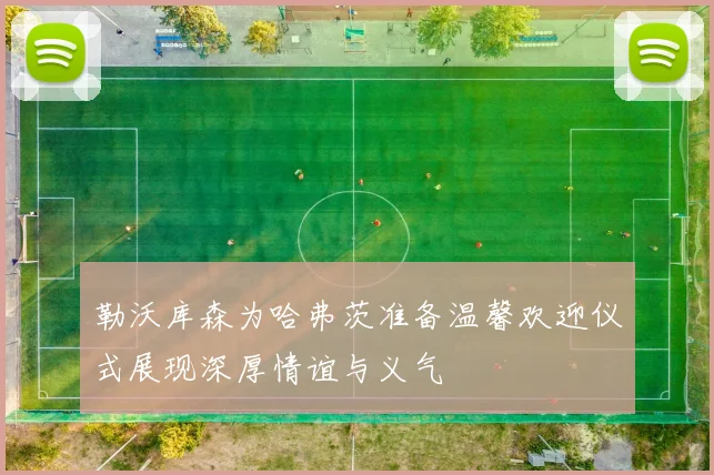 勒沃库森为哈弗茨准备温馨欢迎仪式展现深厚情谊与义气