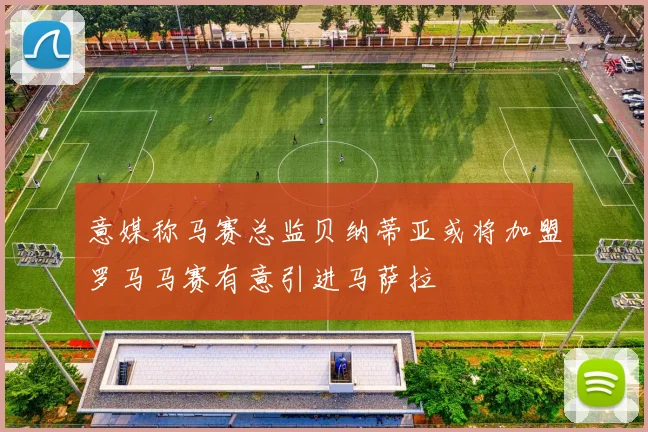 意媒称马赛总监贝纳蒂亚或将加盟罗马马赛有意引进马萨拉