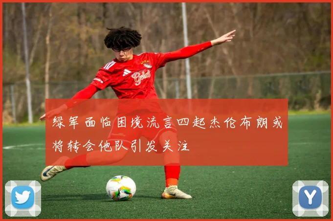 绿军面临困境流言四起杰伦布朗或将转会他队引发关注