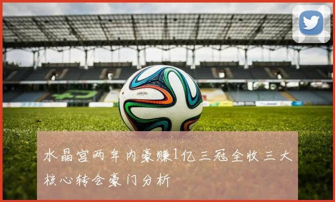 水晶宫两年内豪赚1亿三冠全收三大核心转会豪门分析