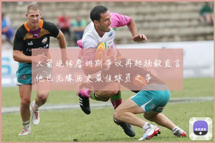 火箭逆转詹姆斯争议再起杨毅直言他已无缘历史最佳球员之争