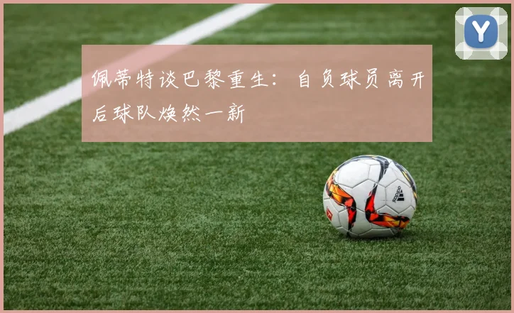 佩蒂特谈巴黎重生：自负球员离开后球队焕然一新