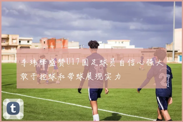 李玮锋盛赞U17国足球员自信心强大敢于控球和带球展现实力