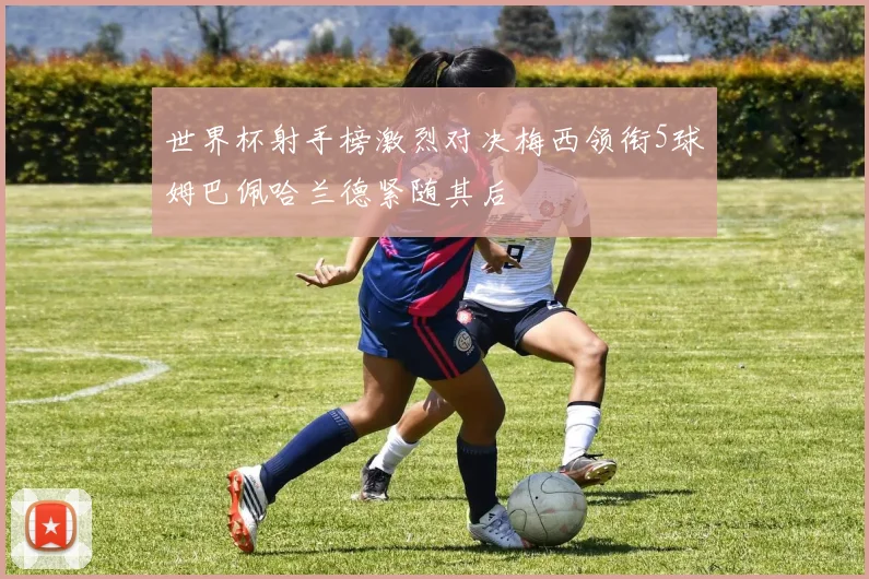 世界杯射手榜激烈对决梅西领衔5球姆巴佩哈兰德紧随其后